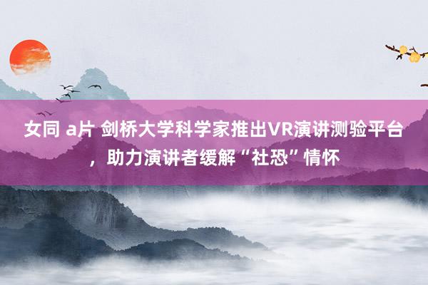 女同 a片 剑桥大学科学家推出VR演讲测验平台，助力演讲者缓解“社恐”情怀