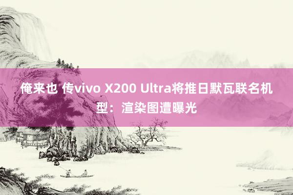 俺来也 传vivo X200 Ultra将推日默瓦联名机型：渲染图遭曝光