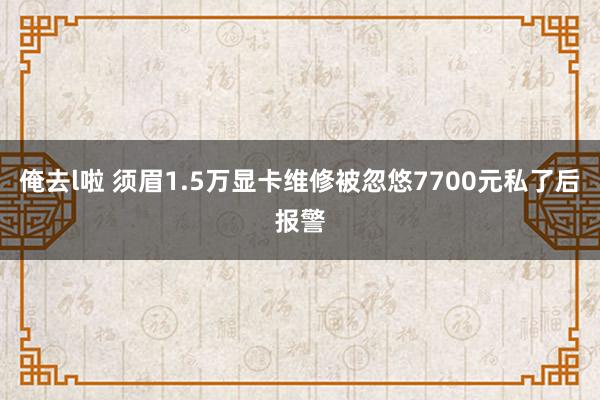 俺去l啦 须眉1.5万显卡维修被忽悠7700元私了后报警