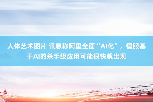 人体艺术图片 讯息称阿里全面“AI化”，慑服基于AI的杀手级应用可能很快就出现